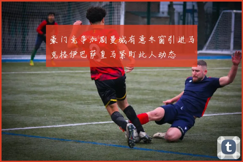 豪门竞争加剧曼城有意冬窗引进马克格伊巴萨皇马紧盯此人动态