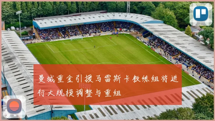 曼城重金引援马雷斯卡教练组将进行大规模调整与重组
