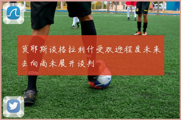 莫耶斯谈格拉利什受欢迎程度未来去向尚未展开谈判
