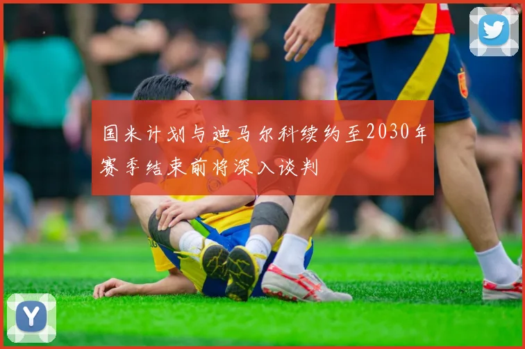 国米计划与迪马尔科续约至2030年赛季结束前将深入谈判