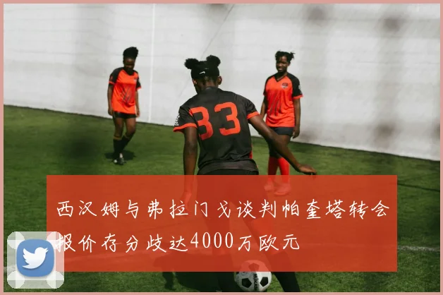 西汉姆与弗拉门戈谈判帕奎塔转会报价存分歧达4000万欧元