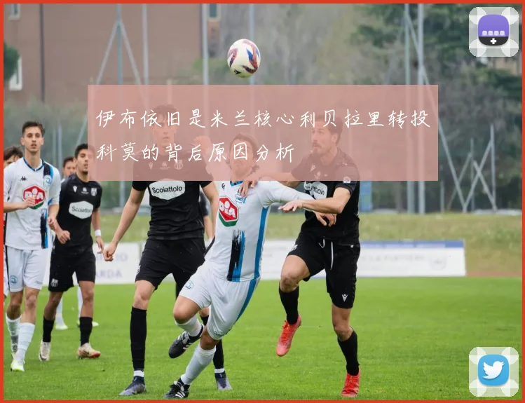 伊布依旧是米兰核心利贝拉里转投科莫的背后原因分析