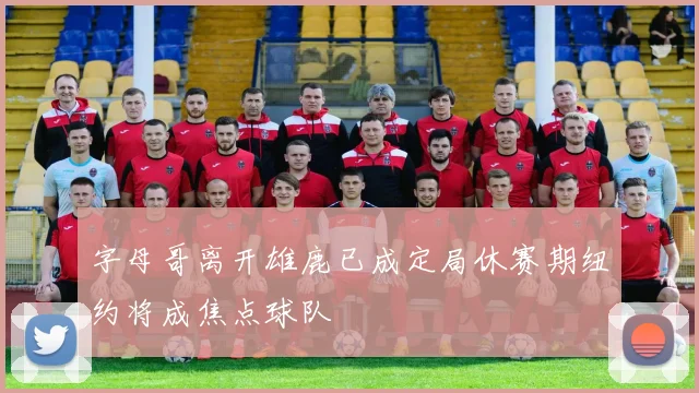 字母哥离开雄鹿已成定局休赛期纽约将成焦点球队