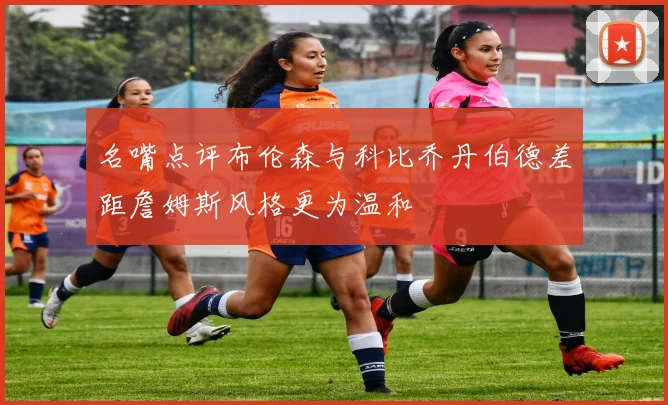 名嘴点评布伦森与科比乔丹伯德差距詹姆斯风格更为温和