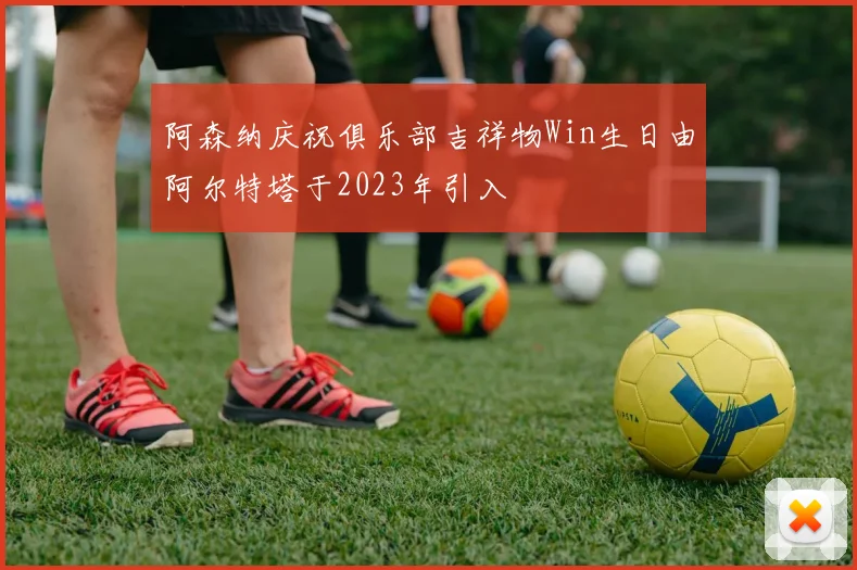 阿森纳庆祝俱乐部吉祥物Win生日由阿尔特塔于2023年引入