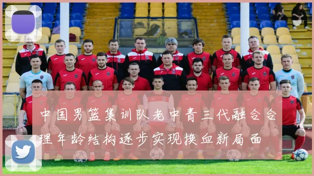 中国男篮集训队老中青三代融合合理年龄结构逐步实现换血新局面