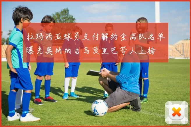 拉玛西亚球员支付解约金离队名单曝光奥纳纳吉乌莫里巴等人上榜