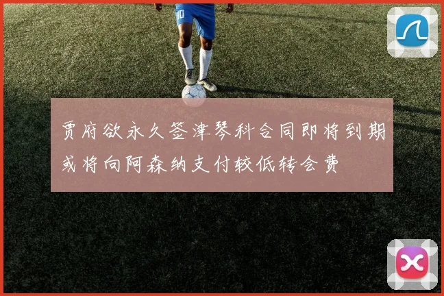 贾府欲永久签津琴科合同即将到期或将向阿森纳支付较低转会费