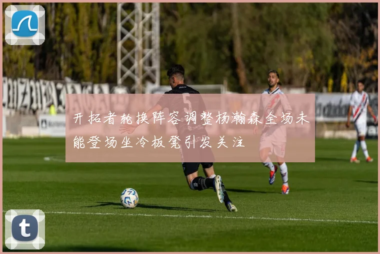 开拓者轮换阵容调整杨瀚森全场未能登场坐冷板凳引发关注
