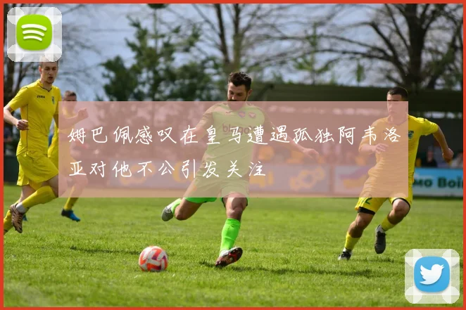 姆巴佩感叹在皇马遭遇孤独阿韦洛亚对他不公引发关注