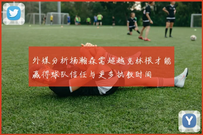 外媒分析杨瀚森需超越克林根才能赢得球队信任与更多执教时间