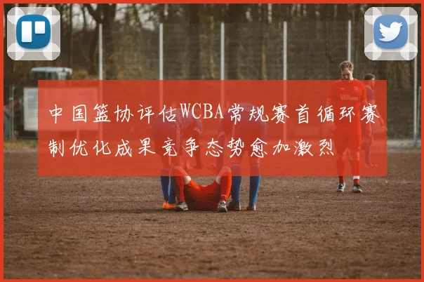 中国篮协评估WCBA常规赛首循环赛制优化成果竞争态势愈加激烈