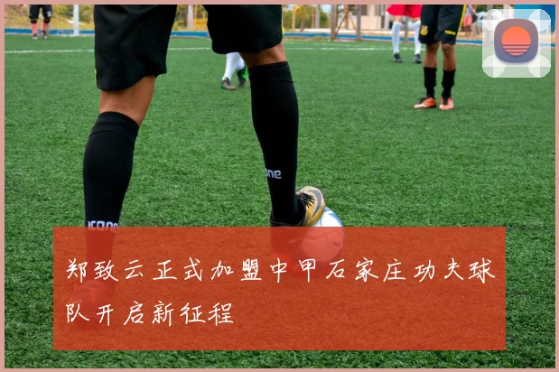 郑致云正式加盟中甲石家庄功夫球队开启新征程