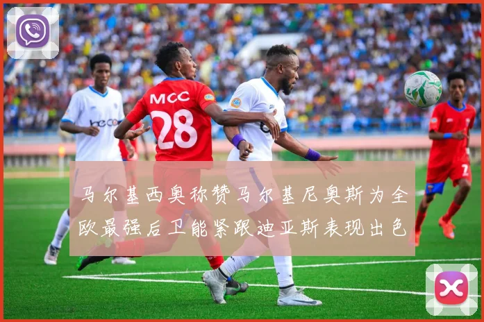 马尔基西奥称赞马尔基尼奥斯为全欧最强后卫能紧跟迪亚斯表现出色