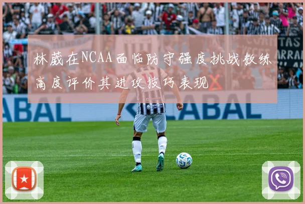林葳在NCAA面临防守强度挑战教练高度评价其进攻技巧表现