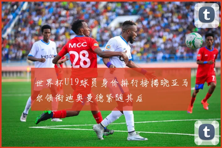 世界杯U19球员身价排行榜揭晓亚马尔领衔迪奥曼德紧随其后