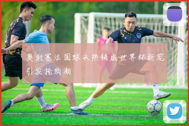 奥利塞法国球衣热销成世界杯新宠引发抢购潮