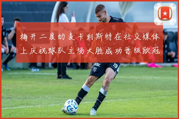 梅开二度的麦卡利斯特在社交媒体上庆祝球队主场大胜成功晋级欧冠16强